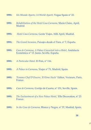 1991:   Un Mundo Aparte, (A World Apart), Vogue Spain nº 22.


1991:   Rehabilitation of the Hotel Casa Carmona, Marie Claire, April,
        Madrid.


1991:   Hotel Casa Carmona, Gente Viajes, 16th April, Madrid.


1991:   The Grand Invasion, Paisajes desde el Tren, nº 7, España.


1991:   Casa de Carmona, A Palace Converted into a Hotel, Andalucía
        Económica nº 13. Junio. Sevilla. España.


1991:   A Particular Hotel. El País, nº 116.


1991:   A Palace in Carmona, Viajar nº 71, Madrid, Spain.


1991:   'Femmes Chef D’Oeuvre, XVIéme Siecle' Editor, Vecteurs, Paris,
        France.


1991:   Casa de Carmona, Cortijo de Cuarto, nº 151, Seville, Spain.


1991:   The Enchantment of a New Palace Hotel,’ Elle Decoration, nº 23
        France.


1991:   In the Casa de Carmona, Blanco y Negro, nº 37, Madrid, Spain.


                                                                  18


                                                                         17
 