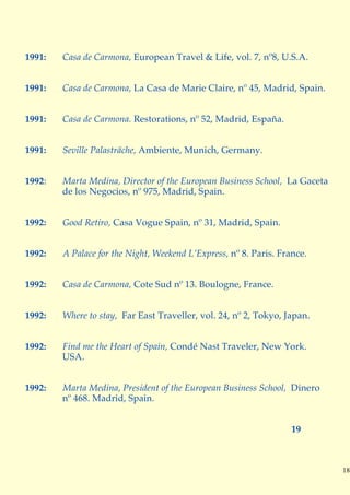 1991:   Casa de Carmona, European Travel & Life, vol. 7, nº8, U.S.A.


1991:   Casa de Carmona, La Casa de Marie Claire, nº 45, Madrid, Spain.


1991:   Casa de Carmona. Restorations, nº 52, Madrid, España.


1991:   Seville Palasträche, Ambiente, Munich, Germany.


1992:   Marta Medina, Director of the European Business School, La Gaceta
        de los Negocios, nº 975, Madrid, Spain.


1992:   Good Retiro, Casa Vogue Spain, nº 31, Madrid, Spain.


1992:   A Palace for the Night, Weekend L’Express, nº 8. Paris. France.


1992:   Casa de Carmona, Cote Sud nº 13. Boulogne, France.


1992:   Where to stay, Far East Traveller, vol. 24, nº 2, Tokyo, Japan.


1992:   Find me the Heart of Spain, Condé Nast Traveler, New York.
        USA.


1992:   Marta Medina, President of the European Business School, Dinero
        nº 468. Madrid, Spain.


                                                                   19



                                                                            18
 