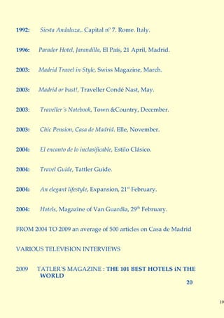 1992:   Siesta Andaluza,. Capital nº 7. Rome. Italy.


1996:   Parador Hotel, Jarandilla, El País, 21 April, Madrid.


2003:   Madrid Travel in Style, Swiss Magazine, March.


2003:   Madrid or bust!, Traveller Condé Nast, May.


2003:   Traveller´s Notebook, Town &Country, December.


2003:   Chic Pension, Casa de Madrid. Elle, November.


2004:   El encanto de lo inclasificable, Estilo Clásico.


2004:   Travel Guide, Tattler Guide.


2004:   An elegant lifestyle, Expansion, 21st February.


2004:   Hotels, Magazine of Van Guardia, 29th February.


FROM 2004 TO 2009 an average of 500 articles on Casa de Madrid


VARIOUS TELEVISION INTERVIEWS


2009    TATLER´S MAGAZINE : THE 101 BEST HOTELS iN THE
         WORLD
                                                    20


                                                                 19
 