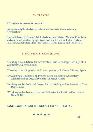5.- TRAVELS


All continents except for Australia.

Europe in depth, studying Historic Centres and Contemporary
Architecture.

Special interest in Islamic Art & Architecture. Visited Muslim Countries
such as; Saudi Arabia, Egypt, Syria, Jordan, Lebanon, India, Turkey,
Pakistan, Uzbekistan Morocco, Tunisia, Lamu-Kenya and Indonesia.



              6.-WORKING PROGRESS 2009


*Creating a Foundation for Architectural and Landscape Heritage of La
Vera Region, Cáceres, Spain

*Creating a botanic garden at Al Azar property, La Vera, Cáceres, Spain

*Developing a Tourism Top Project based on Islamic Art History
   Architecture & Decorative Arts for Saudi Arabia

*Working on the Technical Project for the buiding of four havelis in New
   Delhi, India

*Working on her biographical exhibition for the Instituto Crvantes at
  New Delhi.



LANGUAGES: SPANISH, ENGLISH, FRENCH, ITALIAN



                        *****                                   21


                                                                           20
 
