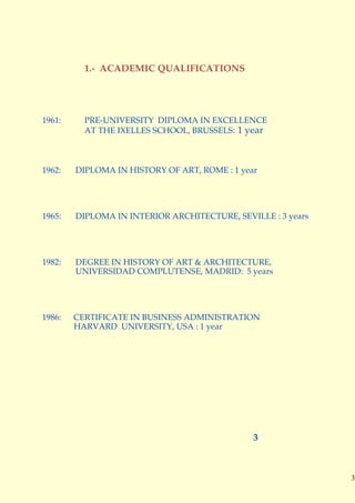 1.- ACADEMIC QUALIFICATIONS




1961:     PRE-UNIVERSITY DIPLOMA IN EXCELLENCE
          AT THE IXELLES SCHOOL, BRUSSELS: 1 year



1962:   DIPLOMA IN HISTORY OF ART, ROME : 1 year




1965:   DIPLOMA IN INTERIOR ARCHITECTURE, SEVILLE : 3 years




1982:   DEGREE IN HISTORY OF ART & ARCHITECTURE,
        UNIVERSIDAD COMPLUTENSE, MADRID: 5 years




1986:   CERTIFICATE IN BUSINESS ADMINISTRATION
        HARVARD UNIVERSITY, USA : 1 year




                                               3



                                                              3
 