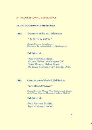 2.- PROFESSIONAL EXPERIENCE


2.1.-INTERNATIONAL EXHIBITIONS


1981:   Executive of the Intl. Exhibition

        “ El Greco de Toledo ”

        (Project Director: Carter Brown,
        Director of the National Gallery of Washington)


        Exhibited at :

        Prado Museum, Madrid
        National Gallery. Washington D.C.
        Dallas Museum. Dallas, Texas.
        The Toledo Museum of Art. Toledo, Ohio.




1981:   Coordinator of the Intl. Exhibition

        “ El Toledo del Greco ”
        (Project Director: Alfonso Pérez Sánchez, Asst. director
        of the Prado Museum. Ministry of Culture, Madrid).

        Exhibited at:

        Prado Museum, Madrid.
        Royal Academy, London.


                                                              4


                                                                   4
 