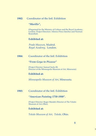 1982:   Coordinator of the Intl. Exhibition

         “Murillo”,
         (Organised for the Ministry of Culture and the Royal Academy,
         London. Project Directors: Alfonso Pérez Sánchez and Norman
         Rosenthal).

         Exhibited at:

         Prado Museum, Madrid.
         Royal Academy, London.


1984:    Coordinator of the Intl. Exhibition

         “From Goya to Picasso”

         (Project Director: Samuel Sacks III,
         Director of the Minneapolis Museum of Art, Minessota).

         Exhibited at:

         Minneapolis Museum of Art, Minessota.



1985:    Coordinator of the Intl. Exhibition

         “American Painting 1750-1980”.
         (Project Director: Roger Mandel, Director of The Toledo
         Museum of Art, Ohio).

         Exhibited at:

         Toledo Museum of Art, Toledo, Ohio.


                                                             5

                                                                         5
 