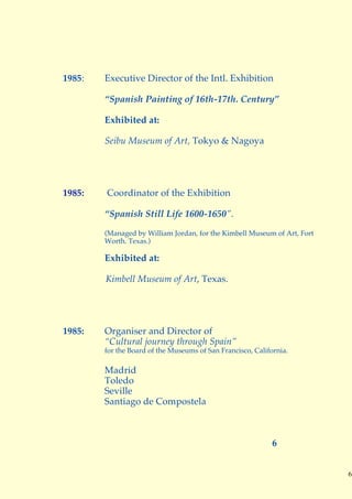 1985:   Executive Director of the Intl. Exhibition

        “Spanish Painting of 16th-17th. Century”

        Exhibited at:

        Seibu Museum of Art, Tokyo & Nagoya




1985:   Coordinator of the Exhibition

        “Spanish Still Life 1600-1650”.
        (Managed by William Jordan, for the Kimbell Museum of Art, Fort
        Worth. Texas.)

        Exhibited at:

        Kimbell Museum of Art, Texas.




1985:   Organiser and Director of
        “Cultural journey through Spain”
        for the Board of the Museums of San Francisco, California.

        Madrid
        Toledo
        Seville
        Santiago de Compostela



                                                             6


                                                                          6
 
