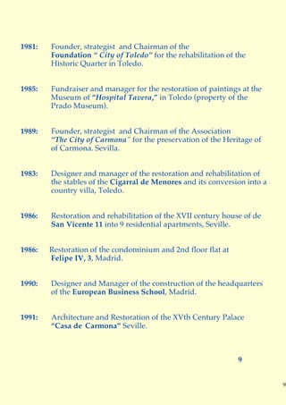 1981:   Founder, strategist and Chairman of the
        Foundation “ City of Toledo” for the rehabilitation of the
        Historic Quarter in Toledo.


1985:   Fundraiser and manager for the restoration of paintings at the
        Museum of “Hospital Tavera,” in Toledo (property of the
        Prado Museum).


1989:   Founder, strategist and Chairman of the Association
        “The City of Carmona” for the preservation of the Heritage of
        of Carmona. Sevilla.


1983:   Designer and manager of the restoration and rehabilitation of
        the stables of the Cigarral de Menores and its conversion into a
        country villa, Toledo.


1986:   Restoration and rehabilitation of the XVII century house of de
        San Vicente 11 into 9 residential apartments, Seville.


1986:   Restoration of the condominium and 2nd floor flat at
        Felipe IV, 3, Madrid.


1990:   Designer and Manager of the construction of the headquarters
        of the European Business School, Madrid.


1991:   Architecture and Restoration of the XVth Century Palace
        “Casa de Carmona” Seville.



                                                               9


                                                                           9
 
