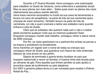 	Durante a 2ª Guerra Mundial, Irena conseguiu uma autorização para trabalhar no Gueto de Varsóvia, como enfermeira e assistente social.Mas os seus planos iam mais além... Sabia quais eram os planos dos nazis relativamente aos judeus (sendo alemã!). Irena trazia meninos escondidos no fundo da sua caixa de ferramentas e levava um saco de serapilheira, na parte de trás da sua camioneta (para crianças de maior tamanho). Também levava na parte de trás da camioneta, um cão a quem ensinara a ladrar aos soldados nazis quando entrava e saía do Gueto. 	Claro que os soldados não queriam nada com o cão e o ladrar deste encobriria qualquer ruído que os meninos pudessem fazer.Enquanto conseguiu manter este trabalho, conseguiu retirar e salvar cerca de 2500 crianças. 	Por fim, os nazis apanharam-na e partiram-lhe ambas as pernas e os braços e prenderam-na brutalmente. Irena mantinha um registo com o nome de todas as crianças que conseguiu retirar do Gueto, que guardava num frasco de vidro enterrado debaixo de uma árvore no seu jardim. 	Depois de terminada a guerra tentou localizar os pais que tivessem sobrevivido e reunir as famílias. A maioria tinha sido levada para as câmaras de gás. Para aqueles que tinham perdido os pais ajudou a encontrar casas de acolhimento ou pais adoptivos.Em 2007 o governo polaco levou-a a ser nomeada para receber o Prémio Nobel da Paz…