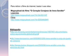 Para retirar o filme da internet, basta ir aos sites:Megaupload do filme "O Coração Corajoso de IrenaSendler"Legendashttp://www.megaupload.com/?d=34JSG1HFFilmehttp://www.megaupload.com/?d=ZDDW6SMYBibliografiahttp://pt.shvoong.com/entertainment/movies/1857451-documentario-sobre-aquecimento-global-dirigido/