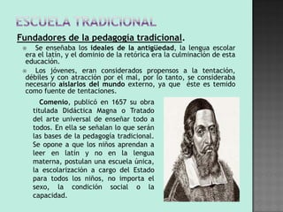 Fundadores de la pedagogía tradicional.
    Se enseñaba los ideales de la antigüedad, la lengua escolar
  era el latín, y el dominio de la retórica era la culminación de esta
  educación.
    Los jóvenes, eran considerados propensos a la tentación,
  débiles y con atracción por el mal, por lo tanto, se consideraba
  necesario aislarlos del mundo externo, ya que éste es temido
  como fuente de tentaciones.
     o Comenio, publicó en 1657 su obra
     titulada Didáctica Magna o Tratado
     del arte universal de enseñar todo a
     todos. En ella se señalan lo que serán
     las bases de la pedagogía tradicional.
     Se opone a que los niños aprendan a
     leer en latín y no en la lengua
     materna, postulan una escuela única,
     la escolarización a cargo del Estado
     para todos los niños, no importa el
     sexo, la condición social o la
     capacidad.
 