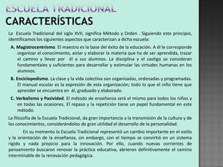 La Escuela Tradicional del siglo XVII, significa Método y Orden . Siguiendo este principio,
identificamos los siguientes aspectos que caracterizan a dicha escuela:
 A. Magistrocentrismo. El maestro es la base del éxito de la educación. A él le corresponde
    organizar el conocimiento, aislar y elaborar la materia que ha de ser aprendida, trazar
    el camino y llevar por él a sus alumnos. La disciplina y el castigo se consideran
    fundamentales y suficientes para desarrollar y estimular las virtudes humanas en los
    alumnos.
 B. Enciclopedismo. La clase y la vida colectiva son organizadas, ordenadas y programadas.
     El manual escolar es la expresión de esta organización; todo lo que el niño tiene que
     aprender se encuentra en él, graduado y elaborado.
 C. Verbalismo y Pasividad. El método de enseñanza será el mismo para todos los niños y
     en todas las ocasiones. El repaso y la repetición tiene un papel fundamental en este
     método.
La filosofía de la Escuela Tradicional, da gran importancia a la transmisión de la cultura y de
los conocimientos, considerándolos de gran utilidad el desarrollo de la personalidad.
        En su momento la Escuela Tradicional representó un cambio importante en el estilo
y la orientación de la enseñanza, sin embargo, con el tiempo se convirtió en un sistema
rígido y nada propicio para la innovación. Por ello, cuando nuevas corrientes de
pensamiento buscaron renovar la práctica educativa, abrieron definitivamente el camino
interminable de la renovación pedagógica.
 