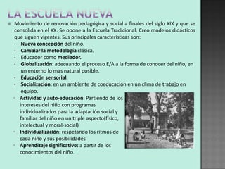     Movimiento de renovación pedagógica y social a finales del siglo XIX y que se
     consolida en el XX. Se opone a la Escuela Tradicional. Creo modelos didácticos
     que siguen vigentes. Sus principales características son:
    • Nueva concepción del niño.
    • Cambiar la metodología clásica.
    • Educador como mediador.
    • Globalización: adecuando el proceso E/A a la forma de conocer del niño, en
        un entorno lo mas natural posible.
    • Educación sensorial.
    • Socialización: en un ambiente de coeducación en un clima de trabajo en
        equipo.
    • Actividad y auto-educación: Partiendo de los
       intereses del niño con programas
       individualizados para la adaptación social y
       familiar del niño en un triple aspecto(físico,
       intelectual y moral-social)
    • Individualización: respetando los ritmos de
       cada niño y sus posibilidades
    • Aprendizaje significativo: a partir de los
       conocimientos del niño.
 