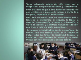 Toman relevancia valores del niño como son la
imaginación, el espíritu de iniciativa, y la creatividad.
No se trata sólo de que el niño asimile lo conocido sino
que se inicie en el proceso de conocer a través de la
búsqueda, respetando su individualidad.
Esto hace necesario tener un conocimiento más a
fondo de la inteligencia, el lenguaje, la lógica, la
atención, la comprensión, la memoria, la invención, la
visión, la audición, y la destreza manual de cada niño,
para tratar a cada uno según sus aptitudes.
 Se propone la individualización de la enseñanza. La
escuela será una escuela activa en el sentido de
incluir todas las formas de laactividad humana: la
intelectual, pero también la manual y la social.
Utilizar con fines educativos la energía del niño.
 
