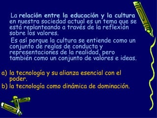La  relación entre la educación y la cultura  en nuestra sociedad actual es un tema que se está replanteando a través de la reflexión sobre los valores. Es así porque la cultura se entiende como un conjunto de reglas de conducta y representaciones de la realidad, pero también como un conjunto de valores e ideas.  la tecnología y su alianza esencial con el poder. b) la tecnología como dinámica de dominación. 