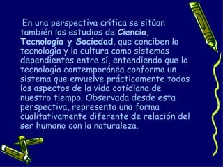 En una perspectiva crítica se sitúan también los estudios de  Ciencia, Tecnología y Sociedad , que conciben la tecnología y la cultura como sistemas dependientes entre sí, entendiendo que la tecnología contemporánea conforma un sistema que envuelve prácticamente todos los aspectos de la vida cotidiana de nuestro tiempo. Observada desde esta perspectiva, representa una forma cualitativamente diferente de relación del ser humano con la naturaleza. 