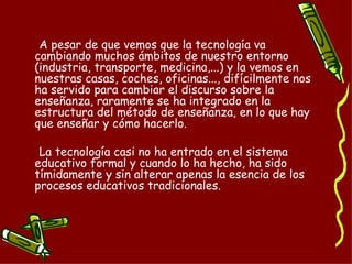 A pesar de que vemos que la tecnología va cambiando muchos ámbitos de nuestro entorno (industria, transporte, medicina,...) y la vemos en nuestras casas, coches, oficinas..., difícilmente nos ha servido para cambiar el discurso sobre la enseñanza, raramente se ha integrado en la estructura del método de enseñanza, en lo que hay que enseñar y cómo hacerlo. La tecnología casi no ha entrado en el sistema educativo formal y cuando lo ha hecho, ha sido tímidamente y sin alterar apenas la esencia de los procesos educativos tradicionales.  