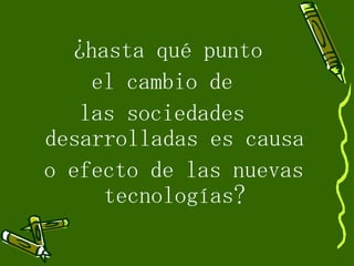 ¿hasta qué punto  el cambio de  las sociedades  desarrolladas es causa o efecto de las nuevas tecnologías? 