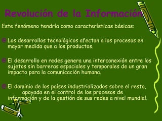 Este fenómeno tendría como características básicas: Los desarrollos tecnológicos afectan a los procesos en mayor medida que a los productos.  El desarrollo en redes genera una interconexión entre los sujetos sin barreras espaciales y temporales de un gran impacto para la comunicación humana.  El dominio de los países industrializados sobre el resto,  apoyada en el control de los procesos de información y de la gestión de sus redes a nivel mundial.  Revolución de la Información 