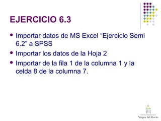 EJERCICIO 6.3
 Importar datos de MS Excel “Ejercicio Semi
6.2” a SPSS
 Importar los datos de la Hoja 2
 Importar de la fila 1 de la columna 1 y la
celda 8 de la columna 7.
 