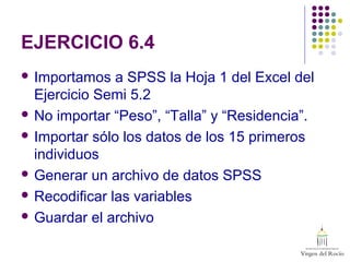 EJERCICIO 6.4
 Importamos a SPSS la Hoja 1 del Excel del
Ejercicio Semi 5.2
 No importar “Peso”, “Talla” y “Residencia”.
 Importar sólo los datos de los 15 primeros
individuos
 Generar un archivo de datos SPSS
 Recodificar las variables
 Guardar el archivo
 