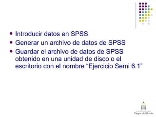  Introducir datos en SPSS
 Generar un archivo de datos de SPSS
 Guardar el archivo de datos de SPSS
obtenido en una unidad de disco o el
escritorio con el nombre “Ejercicio Semi 6.1”
 