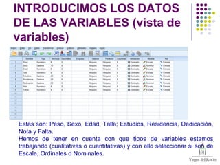INTRODUCIMOS LOS DATOS
DE LAS VARIABLES (vista de
variables)
Estas son: Peso, Sexo, Edad, Talla; Estudios, Residencia, Dedicación,
Nota y Falta.
Hemos de tener en cuenta con que tipos de variables estamos
trabajando (cualitativas o cuantitativas) y con ello seleccionar si son de
Escala, Ordinales o Nominales.
 