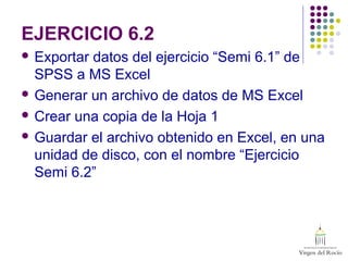 EJERCICIO 6.2
 Exportar datos del ejercicio “Semi 6.1” de
SPSS a MS Excel
 Generar un archivo de datos de MS Excel
 Crear una copia de la Hoja 1
 Guardar el archivo obtenido en Excel, en una
unidad de disco, con el nombre “Ejercicio
Semi 6.2”
 
