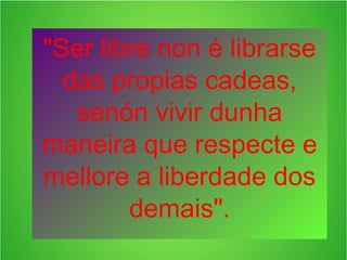 "Ser libre non é librarse
das propias cadeas,
senón vivir dunha
maneira que respecte e
mellore a liberdade dos
demais".

 