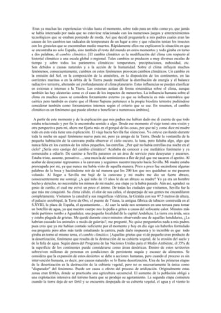 Eran ya muchas las experiencias vividas hasta el momento, sobre todo para un niño como yo, que jamás
se había interesado por nada que no estuviese relacionado con los numerosos juegos y entretenimientos
tecnológicos que se estaban poniendo de moda. Así que decidí preguntarle a mis padres cuales eran las
causas de los cambios tan radicales de temperatura de un lugar a otro y que relación tenían los insectos
con los girasoles que se encontraban medio muertos. Rápidamente ellos me explicaron la situación en que
se encontraba no solo España, sino también el resto del mundo en estos momentos y todo giraba en torno
a dos palabras, el cambio climático. [El cambio climático es la modificación del clima con respecto al
historial climático a una escala global o regional. Tales cambios se producen a muy diversas escalas de
tiempo y sobre todos los parámetros climáticos: temperatura, precipitaciones, nubosidad, etc.
Son debidos a causas naturales y a la acción de la humanidad. Sobre el clima influyen muchos
fenómenos, consecuentemente, cambios en estos fenómenos provocan cambios climáticos. Un cambio en
la emisión del Sol, en la composición de la atmósfera, en la disposición de los continentes, en las
corrientes marinas o en la órbita de la Tierra puede modificar la distribución de energía y el balance
radiactivo terrestre, alterando así profundamente el clima planetario. Estas influencias se pueden clasificar
en externas e internas a la Tierra. Las externas actúan de forma sistemática sobre el clima, aunque
también las hay aleatorias como es el caso de los impactos de meteoritos. La influencia humana sobre el
clima en muchos casos se considera forzamiento externo ya que su influencia es más sistemática que
caótica pero también es cierto que el Homo Sapiens pertenece a la propia biosfera terrestre pudiéndose
considerar también como forzamientos internos según el criterio que se use. En resumen, el cambio
climático es un fenómeno que puede afectar o beneficiar a numerosos ámbitos].

  A partir de este momento y de la explicación que mis padres me habían dado me di cuenta de que todo
estaba relacionado y por fin le encontraba sentido a algo. Desde ese momento el viaje tomó otra visión y
otra perspectiva para mi, ahora me fijaría más en el porqué de las cosas, por que tal y como dice mi madre
todo en esta vida tiene una explicación. El viaje hacia Sevilla fue silencioso. Yo estuve cavilando durante
toda la noche en aquel fenómeno nuevo para mi, pero ya amigo de la Tierra. Desde la ventanilla de la
pequeña habitación de la caravana podía observar el cielo oscuro, la luna, pero faltaba algo, algo que
nunca falta en los cuentos de los niños pequeños, las estrellas. ¿Por qué no había estrellas esa noche en el
cielo? ¿Sería otro castigo del cambio climático? Acababa de conocer a ese mediático fenómeno y ya
comenzaba a odiarlo. De camino a Sevilla paramos en un área de servicio para desayunar y asearnos.
Estaba triste, ausente, pensativo…, una mezcla de sentimientos a flor de piel que me sacaron el apetito. Al
acabar de desayunar regresamos a la caravana y seguimos nuestro trayecto hacia Sevilla. Mi madre estaba
preocupada por mi, ya que nunca me había visto de aquella manera. Poco a poco fue sacándome algunas
palabras de la boca y haciéndome reír de tal manera que los 200 km que nos quedaban se me pasaron
volando. Al llegar a Sevilla me bajé de la caravana y mi madre me dio un fuerte abrazo,
consecuentemente me sonrojé. ¿A qué niño de 15 años le da un abrazo su madre? Yo ya era un hombre
hecho y derecho, no necesitaba los mimos de mi madre, esa etapa ya la había pasado. Aún así, agradecí su
gesto de cariño, el cual me avivó un poco el ánimo. De todas las ciudades que visitamos, Sevilla fue la
que más me conquistó. Su clima cálido, el olor de sus calles, el desparpajo de sus gentes me encandilaron
completamente. Visitamos la catedral y sus magníficas vidrieras, la Giralda con sus 97.5 metros de altura,
el palacio arzobispal, la Torre de Oro, el puente de Triana, la antigua fábrica de tabacos construida en el
S.XVIII, la plaza de España, el ayuntamiento… Al caer la tarde nos sentamos en una terraza para tomar
un botellín de agua, ya que nuestro cuerpo nos lo pedía a gritos a causa del sofocante calor. Minutos más
tarde partimos rumbo a Aguadulce, una pequeña localidad de la capital Andaluza. La tierra era árida, seca
y estaba plagada de grietas. Me quedé durante cinco minutos observando una de aquellas hendiduras, ¿La
habrían causado los animales a modo de galerías?, me pregunté. No quise preguntarles nada a mis padres
pues creo que ya me habían contado suficiente por el momento y hoy en día sigo sin haberles formulado
esa pregunta pero años más tarde estudiando la carrera, pude darle respuesta y lo increíble es que todo
giraba en torno al mismo tema, el cambio climático. [Aquellas grietas que vi de pequeño eran producto de
la desertización, fenómeno que resulta de la destrucción de su cubierta vegetal, de la erosión del suelo y
de la falta de agua. Según datos del Programa de las Naciones Unidas para el Medio Ambiente, el 35% de
la superficie de los continentes puede considerarse como áreas desérticas. Dentro de estos territorios
sobreviven millones de personas en condiciones de persistente sequía y escasez de alimentos. Se
considera que la expansión de estos desiertos se debe a acciones humanas, pero cuando el proceso es sin
intervención humana, es decir, por causas naturales se lo llama desertización. Una de las primeras etapas
de la desertización es la destrucción de la cubierta vegetal, pero no es necesariamente la única como
"disparador" del fenómeno. Puede ser causa o efecto del proceso de aridización. Originalmente estas
zonas eran fértiles, donde se practicaba una agricultura secuencial. El aumento de la población obligó a
una explotación intensiva del terreno hasta que se produjo su agotamiento. La segunda etapa comienza
cuando la tierra deja de ser fértil y se encuentra despojada de su cubierta vegetal, el agua y el viento lo
 