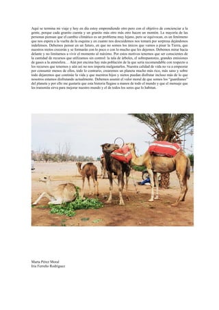 Aquí se termina mi viaje y hoy en día estoy emprendiendo otro pero con el objetivo de concienciar a la
gente, porque cada granito cuenta y un granito más otro más otro hacen un montón. La mayoría de las
personas piensan que el cambio climático es un problema muy lejano, pero se equivocan, es un fenómeno
que nos espera a la vuelta de la esquina y en cuanto nos descuidemos nos tomará por sorpresa dejándonos
indefensos. Debemos pensar en un futuro, en que no somos los únicos que vamos a pisar la Tierra, que
nuestros nietos crecerán y se formarán con lo poco o con lo mucho que les dejemos. Debemos mirar hacia
delante y no limitarnos a vivir el momento al máximo. Por estos motivos tenemos que ser conscientes de
la cantidad de recursos que utilizamos sin control: la tala de árboles, el sobrepastoreo, grandes emisiones
de gases a la atmósfera… Aún por encima hay más población de la que sería recomendable con respecto a
los recursos que tenemos y aún así no nos importa malgastarlos. Nuestra calidad de vida no va a empeorar
por consumir menos de ellos, todo lo contrario, crearemos un planeta mucho más rico, más sano y sobre
todo dejaremos que continúe la vida y que nuestros hijos y nietos puedan disfrutar incluso más de lo que
nosotros estamos disfrutando actualmente. Debemos asumir el valor moral de que somos los “guardianes”
del planeta y por ello me gustaría que esta historia llegase a manos de todo el mundo y que el mensaje que
les transmita sirva para mejorar nuestro mundo y el de todos los seres que lo habitan.




Marta Pérez Moral
Iria Ferreño Rodriguez
 