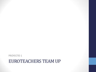 EUROTEACHERS	
  TEAM	
  UP
PROYECTO	
  1
 