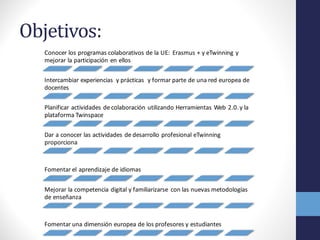 Objetivos:
Conocer	
  los	
  programas	
  colaborativos	
  de	
  la	
  UE:	
  	
  Erasmus	
  +	
  y	
  eTwinning	
  y	
  
mejorar	
  la	
  participación	
  en	
  ellos	
  
Intercambiar	
  experiencias	
   y	
  prácticas	
  	
  y	
  formar	
  parte	
  de	
  una	
  red	
  europea	
  de	
  
docentes	
  
Planificar	
  actividades	
  de	
  colaboración	
  utilizando	
  Herramientas	
  Web	
  2.0.	
  y	
  la	
  
plataforma	
  Twinspace	
  
Dar	
  a	
  conocer	
  las	
  actividades	
  de	
  desarrollo	
  profesional	
  eTwinning
proporciona
Fomentar	
  el	
  aprendizaje	
  de	
  idiomas	
  
Mejorar	
  la	
  competencia	
  digital	
  y	
  familiarizarse	
   con	
  las	
  nuevas	
  metodologías	
  
de	
  enseñanza	
  
Fomentar	
  una	
  dimensión	
  europea	
  de	
  los	
  profesores	
  y	
  estudiantes
 