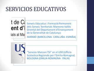 SERVICIOS	
  EDUCATIVOS
Serveis Educatius i Formació Permanent	
  
dels Serveis Territorials	
  Maresme-­‐Vallès
Oriental	
  del	
  Departament d'Ensenyament
de	
  la	
  Generalitat de	
  Catalunya:	
  	
  
MATARÓ	
  (BARCELONA-­‐ CATALUÑA	
  -­‐ESPAÑA)	
  
“Servizio Marconi	
  TSI”	
  en	
  el	
  USR	
  (Ufficio
Scolastico Regionale per	
  l’Emilia-­‐Romagna).	
  
BOLOGNA	
  (EMILIA-­‐ROMAGNA-­‐ ITALIA)
 