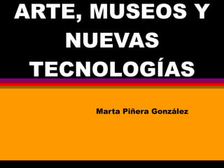 ARTE, MUSEOS Y NUEVAS TECNOLOGÍAS Marta Piñera González 