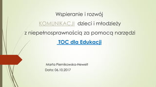 Wspieranie i rozwój
KOMUNIKACJI dzieci i młodzieży
z niepełnosprawnością za pomocą narzędzi
TOC dla Edukacji
Marta Piernikowska-Hewelt
Data: 06.10.2017
 