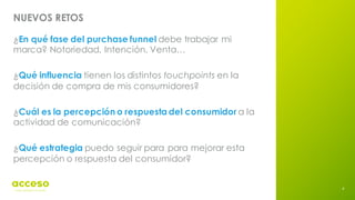 4
NUEVOS RETOS
¿En qué fase del purchase funnel debe trabajar mi
marca? Notoriedad, Intención, Venta…
¿Qué influencia tienen los distintos touchpoints en la
decisión de compra de mis consumidores?
¿Cuál es la percepción o respuesta del consumidor a la
actividad de comunicación?
¿Qué estrategia puedo seguir para para mejorar esta
percepción o respuesta del consumidor?
 