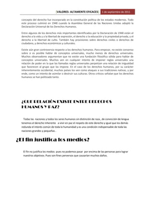 [VALORES- ALTAMENTE EFICACES] 1 de septiembre de 2011

  concepto del derecho fue incorporado en la constitución política de los estados modernos. Todo
  este proceso culminó en 1948 cuando la Asamblea General de las Naciones Unidas adoptó la
  Declaración Universal de los Derechos Humanos.

  Entre algunos de los derechos más importantes identificados por la Declaración de 1948 están el
  derecho a la vida y a la libertad de expresión, el derecho a la educación y la propiedad privada, y el
  derecho a la libertad de culto. También hay provisiones sobre derechos civiles o derechos de
  ciudadano, y derechos económicos y culturales.

  Existe aún gran controversia respecto a los derechos humanos. Para empezar, no existe consenso
  sobre si es posible hablar de conceptos universales, mucho menos de derechos universales.
  Muchos observadores argumentan que no existe una fundación filosófica sólida para hablar de
  conceptos universales. Muchos ven en cualquier intento de imponer reglas universales una
  relación de poder en la que las llamadas reglas universales perpetúan una relación de inigualdad
  que favorecen al grupo que las impone. En el caso de los derechos humanos, por su carácter
  inherentemente occidental, muchos países los ven como ataques a sus tradiciones nativas, y por
  ende, como un intento de asimilar o destruir sus culturas. Otros críticos señalan que los derechos
  humanos se han politizado tanto.




  ¿QUE RELACIÓN EXISTE ENTRE DERECHOS
  HUMANOS Y PAZ?

    Todas las naciones y todos los seres humanos sin distinción de raza , de convicción de lengua
  tenemos el derecho inherente a vivir en paz el respeto de este derecho y igual que los demás
  redunda el interés común de toda la humanidad y es una condición indispensable de toda las
  naciones grandes y pequeñas .


¿El fin justifica los medios?

   El fin no justifica los medios pues no podemos pasar por encima de las personas para lograr
   nuestros objetivos. Pues son fines perversos que causarían muchos daños.
 