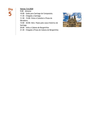 Día
5
Venres 7.8.2020
9:00 – Almorzo
10:00 – Saída para Santiago de Compostela.
11:30 – Chegada a Santiago.
11:30 – 15:00: Visita á Catedral e Praza do
Obradoiro.
15:00 – 20:00: libre. Paseo polo casco histórico de
Santiago.
20:00 – Volta a Cabana de Bergantiños
21:30 – Chegada á Praza de Cabana de Bergantiños
 