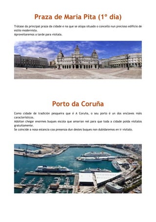 Praza de María Pita (1º día)
Trátase da principal praza da cidade e na que se atopa situado o concello nun precioso edificio de
estilo modernista.
Aproveitaremos a tarde para visitala.
Porto da Coruña
Como cidade de tradición pesqueira que é A Coruña, o seu porto é un dos enclaves máis
característicos.
Adoitan chegar enormes buques escola que amarran nel para que toda a cidade poida visitalos
gratuitamente.
Se coincide a nosa estancia coa presenza dun destes buques non dubidaremos en ir visitalo.
 