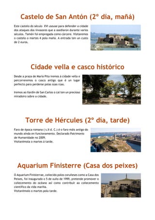 Castelo de San Antón (2º día, mañá)
Este castelo do século XVI usouse para defender a cidade
dos ataques dos invasores que a asediaron durante varios
séculos. Tamén foi empregada como cárcere. Visitaremos
o castelo o martes 4 pola mañá. A entrada ten un custo
de 2 euros.
Cidade vella e casco histórico
Desde a praza de María Pita iremos á cidade vella e
percorreremos o casco antigo que é un lugar
perfecto para perderse polas súas rúas.
Iremos ao Xardín de San Carlos o cal ten un precioso
miradoiro sobre a cidade.
Torre de Hércules (2º día, tarde)
Faro de época romana ( s.II d. C.) é o faro máis antigo do
mundo aínda en funcionamento. Declarado Patrimonio
de Humanidade no 2009.
Visitarémola o martes á tarde.
Aquarium Finisterre (Casa dos peixes)
O Aquarium Finisterrae, coñecido polos coruñeses como a Casa dos
Peixes, foi inaugurado o 5 de xuño de 1999, pretende promover o
coñecemento do océano así como contribuír ao coñecemento
científico da vida mariña.
Visitarémolo o martes pola tarde.
 