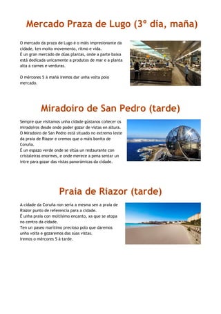 Mercado Praza de Lugo (3º día, maña)
O mercado da praza de Lugo é o máis impresionante da
cidade, ten moito movemento, ritmo e vida.
É un gran mercado de dúas plantas, onde a parte baixa
está dedicada unicamente a produtos de mar e a planta
alta a carnes e verduras.
O mércores 5 á mañá iremos dar unha volta polo
mercado.
Miradoiro de San Pedro (tarde)
Sempre que visitamos unha cidade gústanos coñecer os
miradoiros desde onde poder gozar de vistas en altura.
O Miradoiro de San Pedro está situado no extremo leste
da praia de Riazor e cremos que o máis bonito de
Coruña.
É un espazo verde onde se sitúa un restaurante con
cristaleiras enormes, e onde merece a pena sentar un
intre para gozar das vistas panorámicas da cidade.
Praia de Riazor (tarde)
A cidade da Coruña non sería a mesma sen a praia de
Riazor punto de referencia para a cidade.
É unha praia con moitísimo encanto, xa que se atopa
no centro da cidade.
Ten un paseo marítimo precioso polo que daremos
unha volta e gozaremos das súas vistas.
Iremos o mércores 5 á tarde.
 