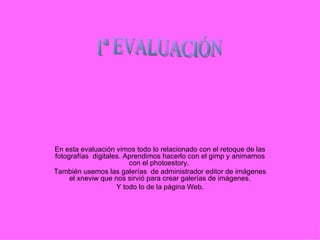 En esta evaluación vimos todo lo relacionado con el retoque de las fotografías  digitales. Aprendimos hacerlo con el gimp y animarnos con el photoestory.  También usemos las galerías  de administrador editor de imágenes el xneviw que nos sirvió para crear galerías de imágenes. Y todo lo de la página Web. 1ª EVALUACIÓN  