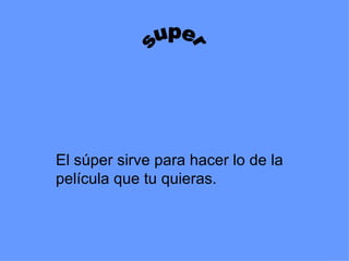 El súper sirve para hacer lo de la película que tu quieras. super 