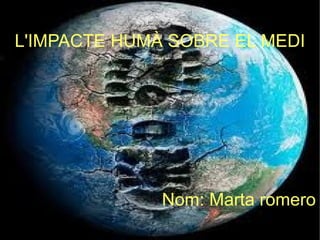 L'IMPACTE HUMÀ SOBRE EL MEDI L'IMPACTE HUMÀ SOBRE EL MEDI Nom: Marta romero 