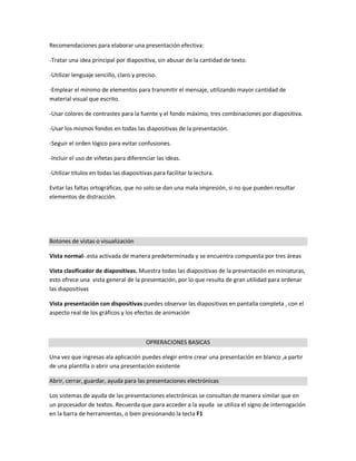Recomendaciones para elaborar una presentación efectiva:
-Tratar una idea principal por diapositiva, sin abusar de la cantidad de texto.
-Utilizar lenguaje sencillo, claro y preciso.
-Emplear el mínimo de elementos para transmitir el mensaje, utilizando mayor cantidad de
material visual que escrito.
-Usar colores de contrastes para la fuente y el fondo máximo, tres combinaciones por diapositiva.
-Usar los mismos fondos en todas las diapositivas de la presentación.
-Seguir el orden lógico para evitar confusiones.
-Incluir el uso de viñetas para diferenciar las ideas.
-Utilizar títulos en todas las diapositivas para facilitar la lectura.
Evitar las faltas ortográficas, que no solo se dan una mala impresión, si no que pueden resultar
elementos de distracción.
Botones de vistas o visualización
Vista normal-.esta activada de manera predeterminada y se encuentra compuesta por tres áreas
Vista clasificador de diapositivas. Muestra todas las diapositivas de la presentación en miniaturas,
esto ofrece una vista general de la presentación, por lo que resulta de gran utilidad para ordenar
las diapositivas
Vista presentación con dispositivas puedes observar las diapositivas en pantalla completa , con el
aspecto real de los gráficos y los efectos de animación
OPRERACIONES BASICAS
Una vez que ingresas ala aplicación puedes elegir entre crear una presentación en blanco ,a partir
de una plantilla o abrir una presentación existente
Abrir, cerrar, guardar, ayuda para las presentaciones electrónicas
Los sistemas de ayuda de las presentaciones electrónicas se consultan de manera similar que en
un procesador de textos. Recuerda que para acceder a la ayuda se utiliza el signo de interrogación
en la barra de herramientas, o bien presionando la tecla F1
 