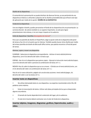 Diseño de las diapositivas
El contenido de la presentación se puede distribuir de diversas formas, ya sea partiendo de una
diapositiva en blanco o utilizando cualquiera de los diseños preestablecidos que ofrecen este tipo
de aplicación por medio de la opción DICEÑO DE LA DIAPOSITIVA
Fondo de las diapositivas
Una vez elegido el diseño, puedes personalizar el fondo de las diapositivas de una presentación. La
correcta elección de colores también es un aspecto importante, no solo para lograr
presentaciones más vistosas, si no con mayor impacto en la audencia.
Estilo de diapositivas “plantillas descargadas de internet”
Para usar una plantilla de diseño en PowerPoint, elige la opción estilo de la diapositiva del panel
de tareas y haz clic en la muestra que te interesa. También puedes buscar otros diseños por medio
del enlace plantillas de diseño de Microsoft office online, que podrás encontrar al final del panel
de tareas.
Eliminar, copiar y mover una diapositiva
ELIMINAR: -Selecciona la diapositiva correspondiente. –Activar el menú edición/eliminar
diapositiva, con el clic derecho del ratón o la tecla supr.
COPIAR: -Haz clic en la diapositiva que quieres copiar. –Ejecuta la instrucción menú edición/copiar;
usa el clic derecho del ratón o presiona la combinación de teclas ctrl + v.
MOVER:-Haz clic sobre la diapositiva que se va a mover. –Córtala con el menú edición/cortar, con
el clic derecho del ratón o la combinación de teclas ctrl + x.-
Haz clic en la nueva ubicación y pégala con una de estas acciones: menú edición/pegar, clic
derecho del ratón o con las teclas ctrl +v.
Insertar texto en diapositivas
• No utilizar demasiado texto en una diapositiva. Los expertos recomiendan entre 30 y 40
palabras como máximo.
• Evitar la transcripción de textos. Utilizar solo ideas principales de las que se desprendan
algunas secundarias.
• El tamaño de fuente dependerá de la extensión del lugar y de la audiencia.
• El color de la fuente deberá contrastar con el color de fondo de la diapositiva.
Insertar objetos, imagenes, diagramas ,graficos, hipervínculos, audio y
video.
 