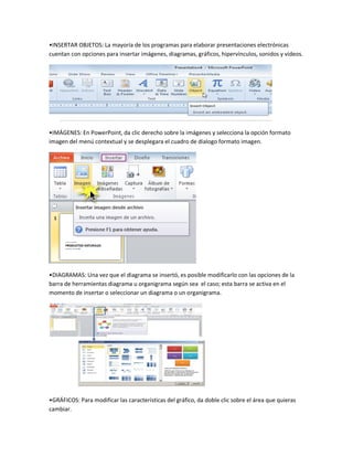 •INSERTAR OBJETOS: La mayoría de los programas para elaborar presentaciones electrónicas
cuentan con opciones para insertar imágenes, diagramas, gráficos, hipervínculos, sonidos y videos.
•IMÁGENES: En PowerPoint, da clic derecho sobre la imágenes y selecciona la opción formato
imagen del menú contextual y se desplegara el cuadro de dialogo formato imagen.
•DIAGRAMAS: Una vez que el diagrama se insertó, es posible modificarlo con las opciones de la
barra de herramientas diagrama u organigrama según sea el caso; esta barra se activa en el
momento de insertar o seleccionar un diagrama o un organigrama.
•GRÁFICOS: Para modificar las características del gráfico, da doble clic sobre el área que quieras
cambiar.
 