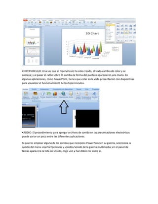 .
•HIPERVINCULO: Una vez que el hipervínculo ha sido creado, el texto cambia de color y se
subraya; y al pasar el ratón sobre él, cambia la forma del puntero aparecieron una mano. En
algunas aplicaciones, como PowerPoint, tienes que estar en la vista presentación con diapositivas
para visualizar el funcionamiento de los hipervínculos.
•AUDIO: El procedimiento para agregar archivos de sonido en las presentaciones electrónicas
puede variar un poco entre las diferentes aplicaciones.
Si quieres emplear alguno de los sonidos que incorpora PowerPoint en su galería, selecciona la
opción del menú insertar/películas y sonidos/sonido de la galería multimedia; en el panel de
tareas aparecerá la lista de sonido, elige uno y haz doble clic sobre él.
 