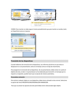 •VIDEO: Para insertar un video sigue el mismo procedimiento que para insertar un sonido, tanto
en PowerPoint como en impreso.
Transición de las diapositivas
Cuando hablamos de transición de las diapositivas, nos referimos ala forma en que estas se
desplazaran en una presentación, tanto en el tiempo como en el tipo de movimiento.
Para programar la transición de las diapositivas de una presentacion, debes tomar en cuenta el
objetivo de esta, es decir si la presentacion se ha elaborado para transmitir un mensaje que no
requiere un expositor, puedes hacer que se ejecute de manera automática.
Personalizar animación
Para animar cualquier objeto en una diapositiva, debes tener activada la vista normal. Selecciona
la opción del menú PRESENTACION/PERSONALIZAR ANIMACION.
Para que se activen las opciones de este panel debes tener seleccionado algún objeto.
 