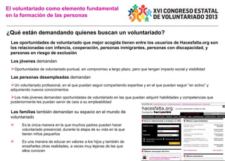 El voluntariado como elemento fundamental
en la formación de las personas

¿Qué están demandando quienes buscan un voluntariado?
Las oportunidades de voluntariado que mejor acogida tienen entre los usuarios de Hacesfalta.org son
los relacionadas con infancia, cooperación, personas inmigrantes, personas con discapacidad, y
personas en riesgo de exclusión
Los jóvenes demandan

Oportunidades de voluntariado puntual, sin compromiso a largo plazo, pero que tengan impacto social y visibilidad
Las personas desempleadas demandan

Un voluntariado profesional, en el que puedan seguir compartiendo expertise y en el que puedan seguir “en activo” y
adquiriendo nuevos conocimientos

Los más jóvenes demandan oportunidades de voluntariado en las que puedan adquirir habilidades y competencias que
posteriormente les puedan servir de cara a su empleabilidad

Las familias también demandan su espacio en el mundo de
voluntariado



Es la única manera en la que muchos padres pueden hacer
voluntariado presencial, durante la etapa de su vida en la que
tienen niños pequeños



Es una manera de educar en valores a los hijos y también de
enseñarles otras realidades, a veces muy lejanas de las que
ellos conocen

 
