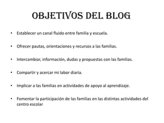 OBJETIVOS DEL BLOG
• Establecer un canal fluido entre familia y escuela.
• Ofrecer pautas, orientaciones y recursos a las familias.
• Intercambiar, información, dudas y propuestas con las familias.
• Compartir y acercar mi labor diaria.
• Implicar a las familias en actividades de apoyo al aprendizaje.
• Fomentar la participación de las familias en las distintas actividades del
centro escolar