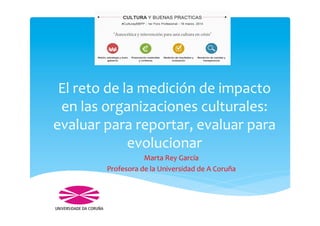 El	
  reto	
  de	
  la	
  medición	
  de	
  impacto	
  
en	
  las	
  organizaciones	
  culturales:	
  
evaluar	
  para	
  reportar,	
  evaluar	
  para	
  
evolucionar	
  
Marta	
  Rey	
  García	
  
Profesora	
  de	
  la	
  Universidad	
  de	
  A	
  Coruña	
  
 
